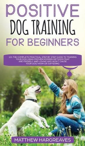 Positive Dog Training for Beginners 101: The Complete Practical Step by Step Guide to Training your Dog using Proven Modern Methods that are Friendly and Loving and Won't Cause your Dog Harm or Suffering