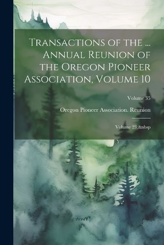 Cover image for Transactions of the ... Annual Reunion of the Oregon Pioneer Association, Volume 10; volume 23; Volume 35