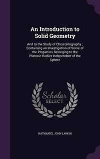 Cover image for An Introduction to Solid Geometry: And to the Study of Chrystallography; Containing an Investigation of Some of the Properties Belonging to the Platonic Bodies Independent of the Sphere