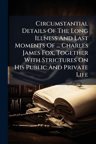 Cover image for Circumstantial Details of the Long Illness and Last Moments of ... Charles James Fox, Together with Strictures on His Public and Private Life