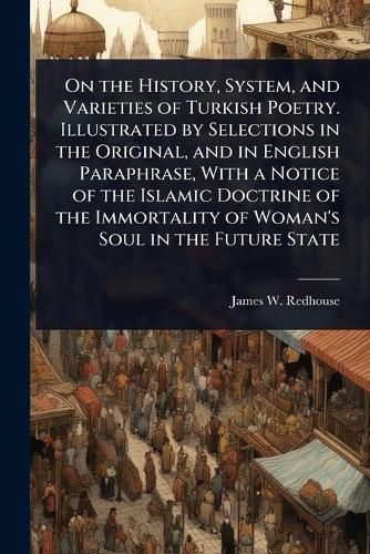 Cover image for On the History, System, and Varieties of Turkish Poetry. Illustrated by Selections in the Original, and in English Paraphrase, With a Notice of the Islamic Doctrine of the Immortality of Woman's Soul in the Future State