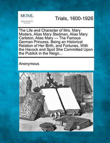 Cover image for The Life and Character of Mrs. Mary Moders, Alias Mary Stedman, Alias Mary Carleton, Alias Mary - The Famous German Princess. Being an Historical Relation of Her Birth, and Fortunes, with the Havock and Spoil She Committed Upon the Publick in the Reign.