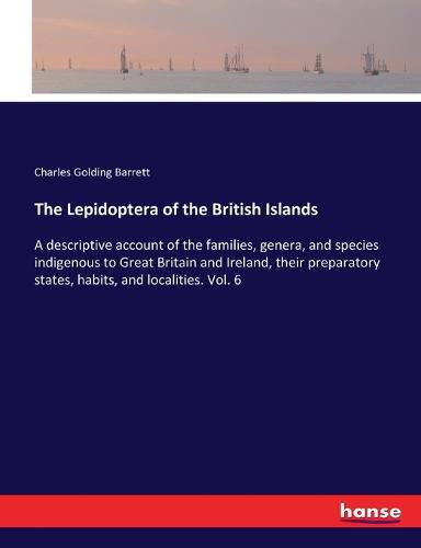 The Lepidoptera of the British Islands: A descriptive account of the families, genera, and species indigenous to Great Britain and Ireland, their preparatory states, habits, and localities. Vol. 6