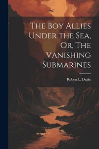 Cover image for The Boy Allies Under the Sea, Or, The Vanishing Submarines