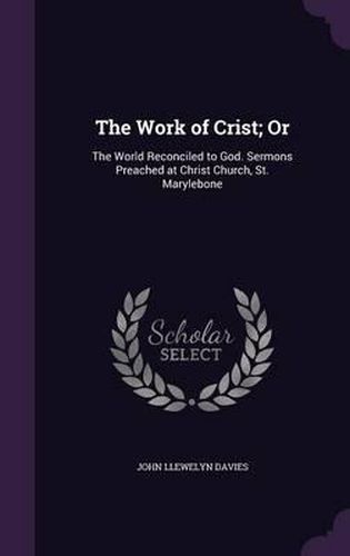 Cover image for The Work of Crist; Or: The World Reconciled to God. Sermons Preached at Christ Church, St. Marylebone