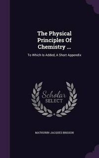 Cover image for The Physical Principles of Chemistry ...: To Which Is Added, a Short Appendix