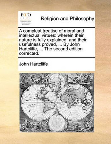 Cover image for A Compleat Treatise of Moral and Intellectual Virtues: Wherein Their Nature Is Fully Explained, and Their Usefulness Proved, ... by John Hartcliffe, ... the Second Edition Corrected.