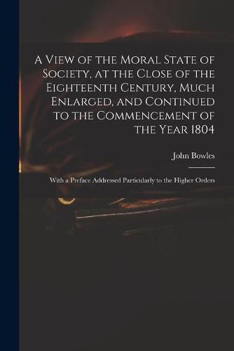 A View of the Moral State of Society, at the Close of the Eighteenth Century, Much Enlarged, and Continued to the Commencement of the Year 1804: With a Preface Addressed Particularly to the Higher Orders