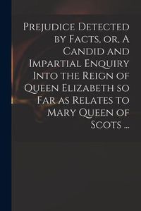 Cover image for Prejudice Detected by Facts, or, A Candid and Impartial Enquiry Into the Reign of Queen Elizabeth so Far as Relates to Mary Queen of Scots ...