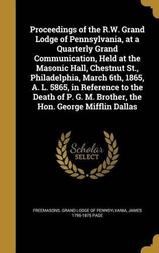 Cover image for Proceedings of the R.W. Grand Lodge of Pennsylvania, at a Quarterly Grand Communication, Held at the Masonic Hall, Chestnut St., Philadelphia, March 6th, 1865, A. L. 5865, in Reference to the Death of P. G. M. Brother, the Hon. George Mifflin Dallas