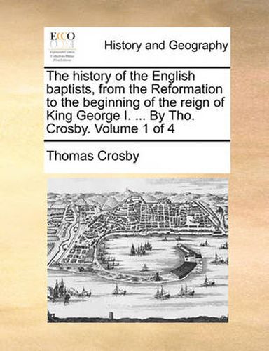 Cover image for The History of the English Baptists, from the Reformation to the Beginning of the Reign of King George I. ... by Tho. Crosby. Volume 1 of 4