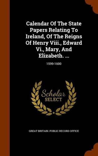 Cover image for Calendar of the State Papers Relating to Ireland, of the Reigns of Henry VIII., Edward VI., Mary, and Elizabeth. ...: 1599-1600