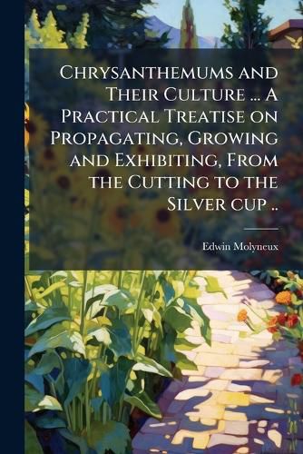 Cover image for Chrysanthemums and Their Culture ... a Practical Treatise on Propagating, Growing and Exhibiting, from the Cutting to the Silver Cup ..