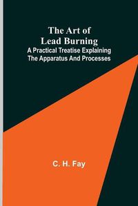 Cover image for The Art of Lead Burning; A practical treatise explaining the apparatus and processes.