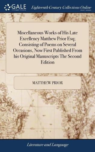 Miscellaneous Works of His Late Excellency Matthew Prior Esq; Consisting of Poems on Several Occasions, Now First Published From his Original Manuscripts The Second Edition