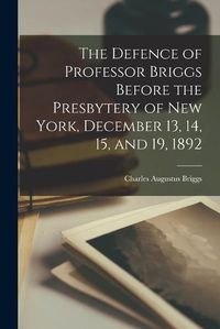 Cover image for The Defence of Professor Briggs Before the Presbytery of New York, December 13, 14, 15, and 19, 1892