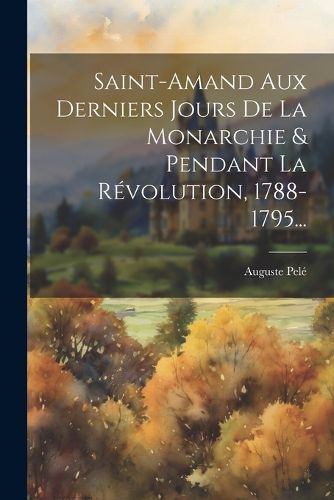 Cover image for Saint-amand Aux Derniers Jours De La Monarchie & Pendant La Revolution, 1788-1795...