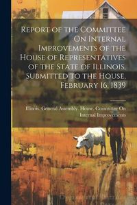 Cover image for Report of the Committee On Internal Improvements of the House of Representatives of the State of Illinois, Submitted to the House, February 16, 1839