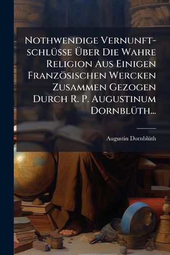 Cover image for Nothwendige Vernunft-Schl Sse Ber Die Wahre Religion Aus Einigen Franz Sischen Wercken Zusammen Gezogen Durch R. P. Augustinum Dornbl Th...
