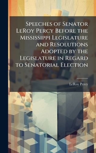 Cover image for Speeches of Senator LeRoy Percy Before the Mississippi Legislature and Resolutions Adopted by the Legislature in Regard to Senatorial Election