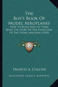 Cover image for The Boy's Book of Model Aeroplanes the Boy's Book of Model Aeroplanes: How to Build and Fly Them, with the Story of the Evolution Ohow to Build and Fly Them, with the Story of the Evolution of the Flying Machine (1910) F the Flying Machine (1910)