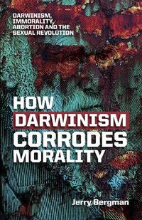 Cover image for How Darwinism corrodes morality: Darwinism, immorality, abortion and the sexual revolution