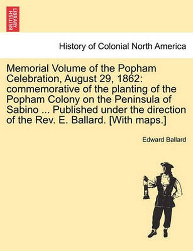 Cover image for Memorial Volume of the Popham Celebration, August 29, 1862: Commemorative of the Planting of the Popham Colony on the Peninsula of Sabino ... Published Under the Direction of the REV. E. Ballard. [With Maps.]