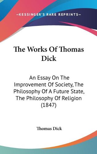 Cover image for The Works of Thomas Dick: An Essay on the Improvement of Society, the Philosophy of a Future State, the Philosophy of Religion (1847)