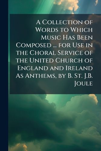 Cover image for A Collection of Words to Which Music Has Been Composed ... for Use in the Choral Service of the United Church of England and Ireland As Anthems, by B. St. J.B. Joule