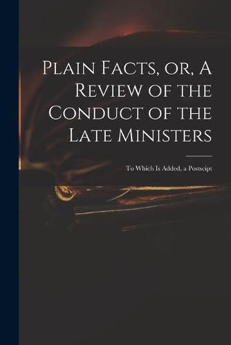 Cover image for Plain Facts, or, A Review of the Conduct of the Late Ministers: to Which is Added, a Postscipt