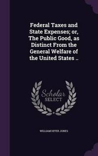 Cover image for Federal Taxes and State Expenses; Or, the Public Good, as Distinct from the General Welfare of the United States ..