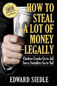 Cover image for How to Steal A Lot of Money -- Legally: Clueless Crooks Go to Jail, Savvy Swindlers Go to Vail