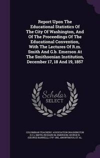 Cover image for Report Upon the Educational Statistics of the City of Washington, and of the Proceedings of the Educational Convention, with the Lectures of R.M. Smith and G.B. Emerson at the Smithsonian Institution, December 17, 18 and 19, 1857