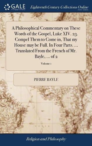 A Philosophical Commentary on These Words of the Gospel, Luke XIV. 23. Compel Them to Come in, That my House may be Full. In Four Parts. ... Translated From the French of Mr. Bayle, ... of 2; Volume 1