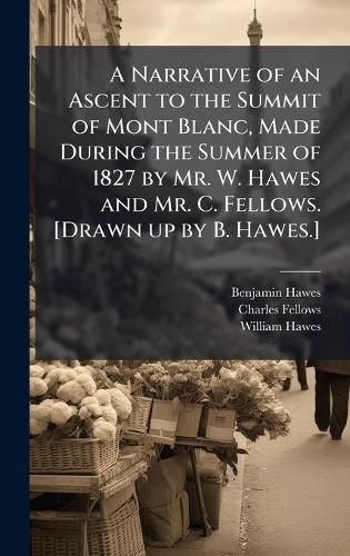 Cover image for A Narrative of an Ascent to the Summit of Mont Blanc, Made During the Summer of 1827 by Mr. W. Hawes and Mr. C. Fellows. [Drawn up by B. Hawes.]