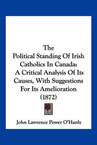 Cover image for The Political Standing of Irish Catholics in Canada: A Critical Analysis of Its Causes, with Suggestions for Its Amelioration (1872)