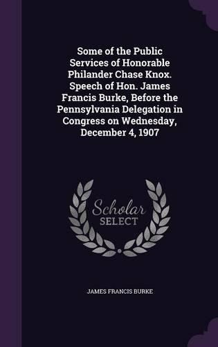 Some of the Public Services of Honorable Philander Chase Knox. Speech of Hon. James Francis Burke, Before the Pennsylvania Delegation in Congress on Wednesday, December 4, 1907