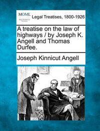 Cover image for A Treatise on the Law of Highways / By Joseph K. Angell and Thomas Durfee.