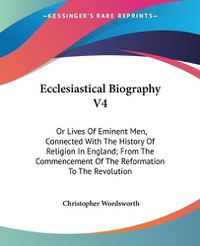 Cover image for Ecclesiastical Biography V4: Or Lives of Eminent Men, Connected with the History of Religion in England; From the Commencement of the Reformation to the Revolution