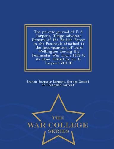 Cover image for The Private Journal of F. S. Larpent, Judge-Advocate General of the British Forces in the Peninsula Attached to the Head-Quarters of Lord Wellington During the Peninsular War from 1812 to Its Close. Edited by Sir G. Larpent.Vol.III - War College Series