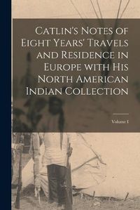 Cover image for Catlin's Notes of Eight Years' Travels and Residence in Europe with His North American Indian Collection; Volume I