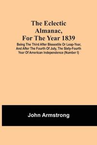 Cover image for The Eclectic Almanac, For The Year 1839; Being The Third After Bissextile Or Leap-Year, And After The Fourth Of July, The Sixty-Fourth Year Of American Independence (Number I)