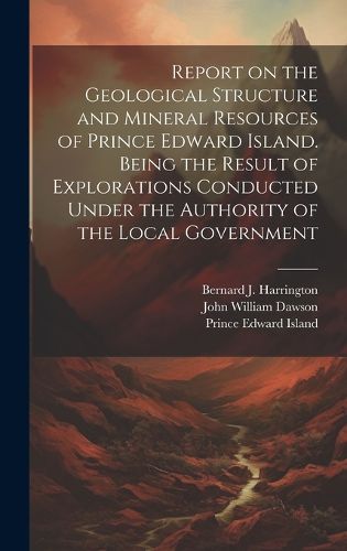 Cover image for Report on the Geological Structure and Mineral Resources of Prince Edward Island. Being the Result of Explorations Conducted Under the Authority of the Local Government