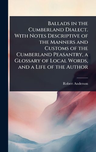 Cover image for Ballads in the Cumberland Dialect. With Notes Descriptive of the Manners and Customs of the Cumberland Peasantry, a Glossary of Local Words, and a Life of the Author