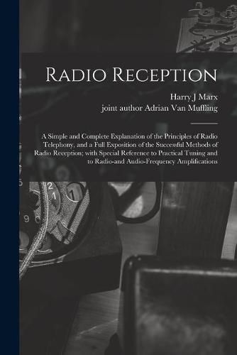 Cover image for Radio Reception; a Simple and Complete Explanation of the Principles of Radio Telephony, and a Full Exposition of the Successful Methods of Radio Reception; With Special Reference to Practical Tuning and to Radio-and Audio-frequency Amplifications