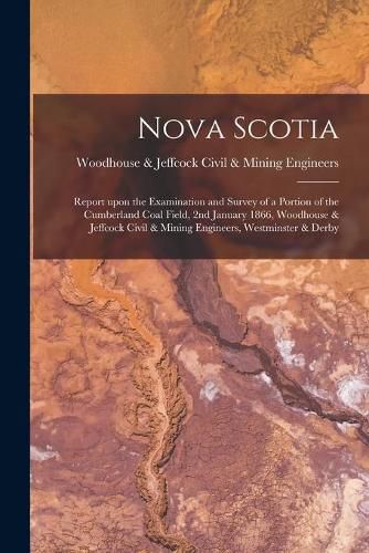 Cover image for Nova Scotia [microform]: Report Upon the Examination and Survey of a Portion of the Cumberland Coal Field, 2nd January 1866, Woodhouse & Jeffcock Civil & Mining Engineers, Westminster & Derby