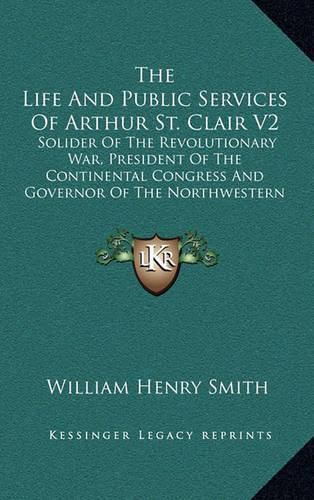 The Life and Public Services of Arthur St. Clair V2: Solider of the Revolutionary War, President of the Continental Congress and Governor of the Northwestern Territory