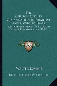 Cover image for The Church and Its Organization in Primitive and Catholic Times: An Interpretation of Rudolph Sohm's Kirchenrecht (1904)