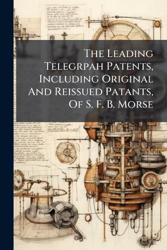 Cover image for The Leading Telegrpah Patents, Including Original And Reissued Patants, Of S. F. B. Morse