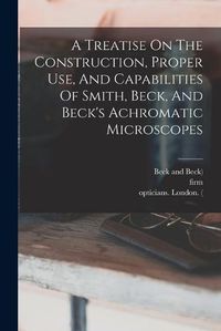 Cover image for A Treatise On The Construction, Proper Use, And Capabilities Of Smith, Beck, And Beck's Achromatic Microscopes